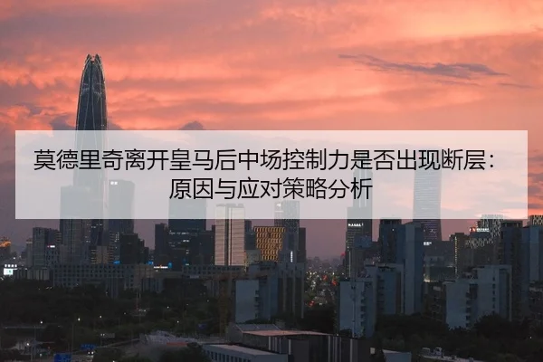 莫德里奇离开皇马后中场控制力是否出现断层：原因与应对策略分析