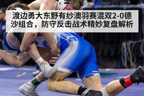 渡边勇大东野有纱澳羽赛混双2-0德沙组合,防守反击战术精妙复盘解析